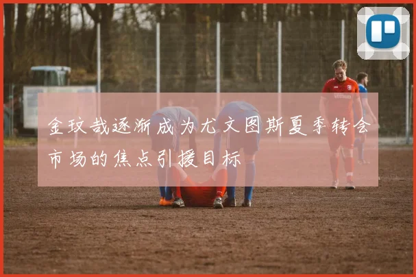 金玟哉逐渐成为尤文图斯夏季转会市场的焦点引援目标