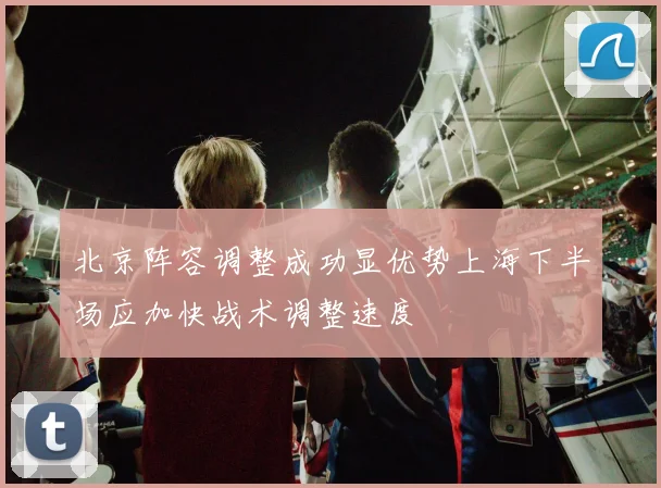 北京阵容调整成功显优势上海下半场应加快战术调整速度