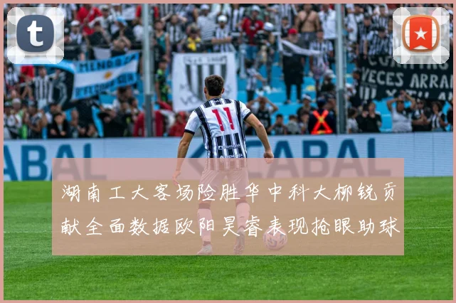 湖南工大客场险胜华中科大柳锐贡献全面数据欧阳昊睿表现抢眼助球队取胜