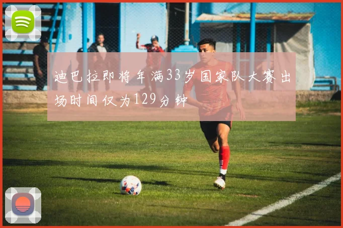 迪巴拉即将年满33岁国家队大赛出场时间仅为129分钟