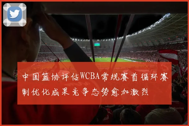 中国篮协评估WCBA常规赛首循环赛制优化成果竞争态势愈加激烈