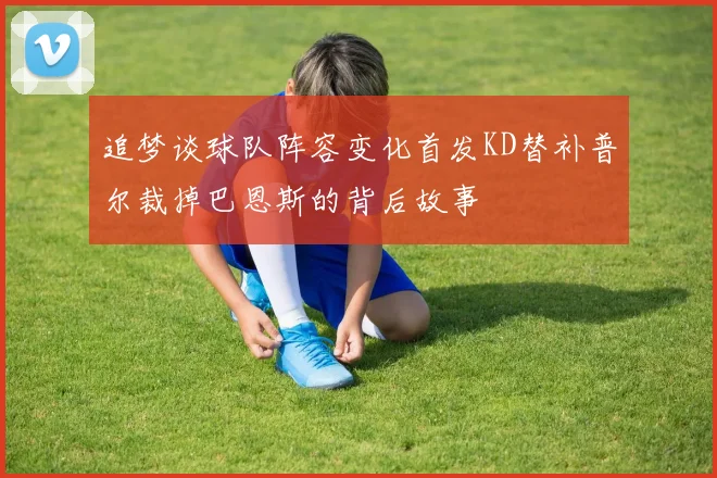 追梦谈球队阵容变化首发KD替补普尔裁掉巴恩斯的背后故事