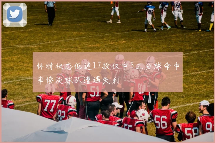 怀特状态低迷17投仅中5三分球命中率惨淡球队遭遇失利