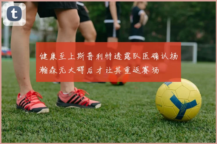 健康至上斯普利特透露队医确认杨瀚森无大碍后才让其重返赛场