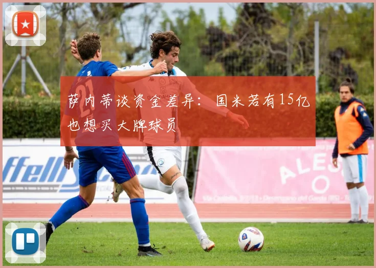 萨内蒂谈资金差异：国米若有15亿也想买大牌球员