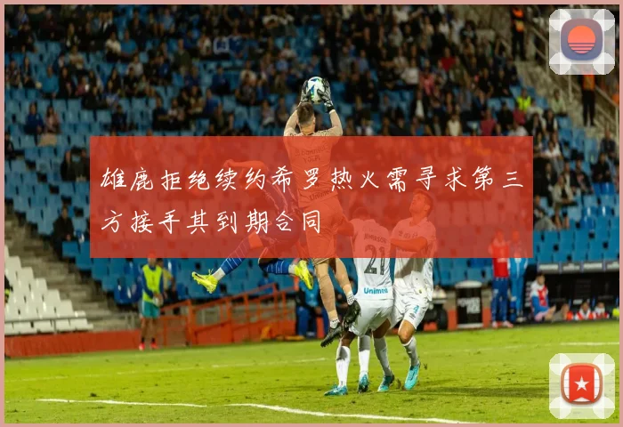 雄鹿拒绝续约希罗热火需寻求第三方接手其到期合同