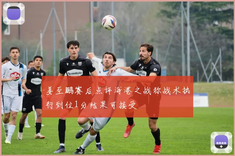 姜至鹏赛后点评海港之战称战术执行到位1分结果可接受