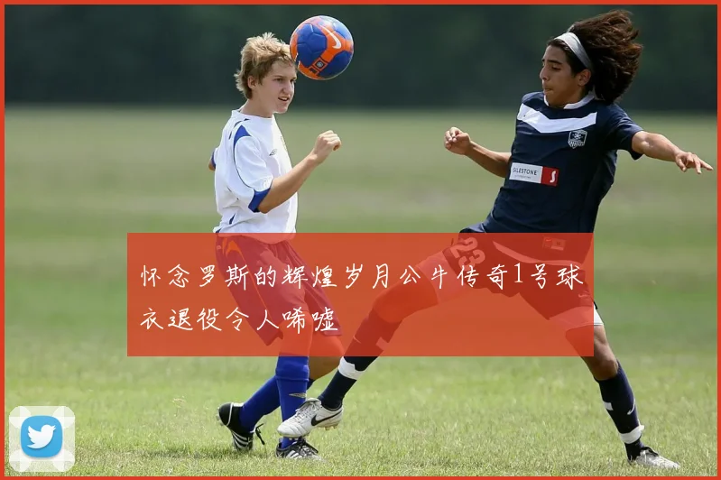 怀念罗斯的辉煌岁月公牛传奇1号球衣退役令人唏嘘