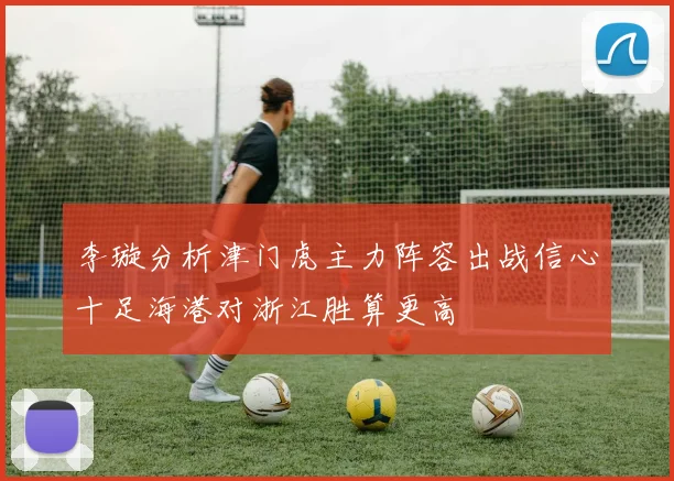 李璇分析津门虎主力阵容出战信心十足海港对浙江胜算更高