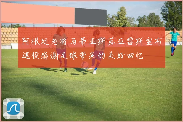 阿根廷老将马蒂亚斯苏亚雷斯宣布退役感谢足球带来的美好回忆